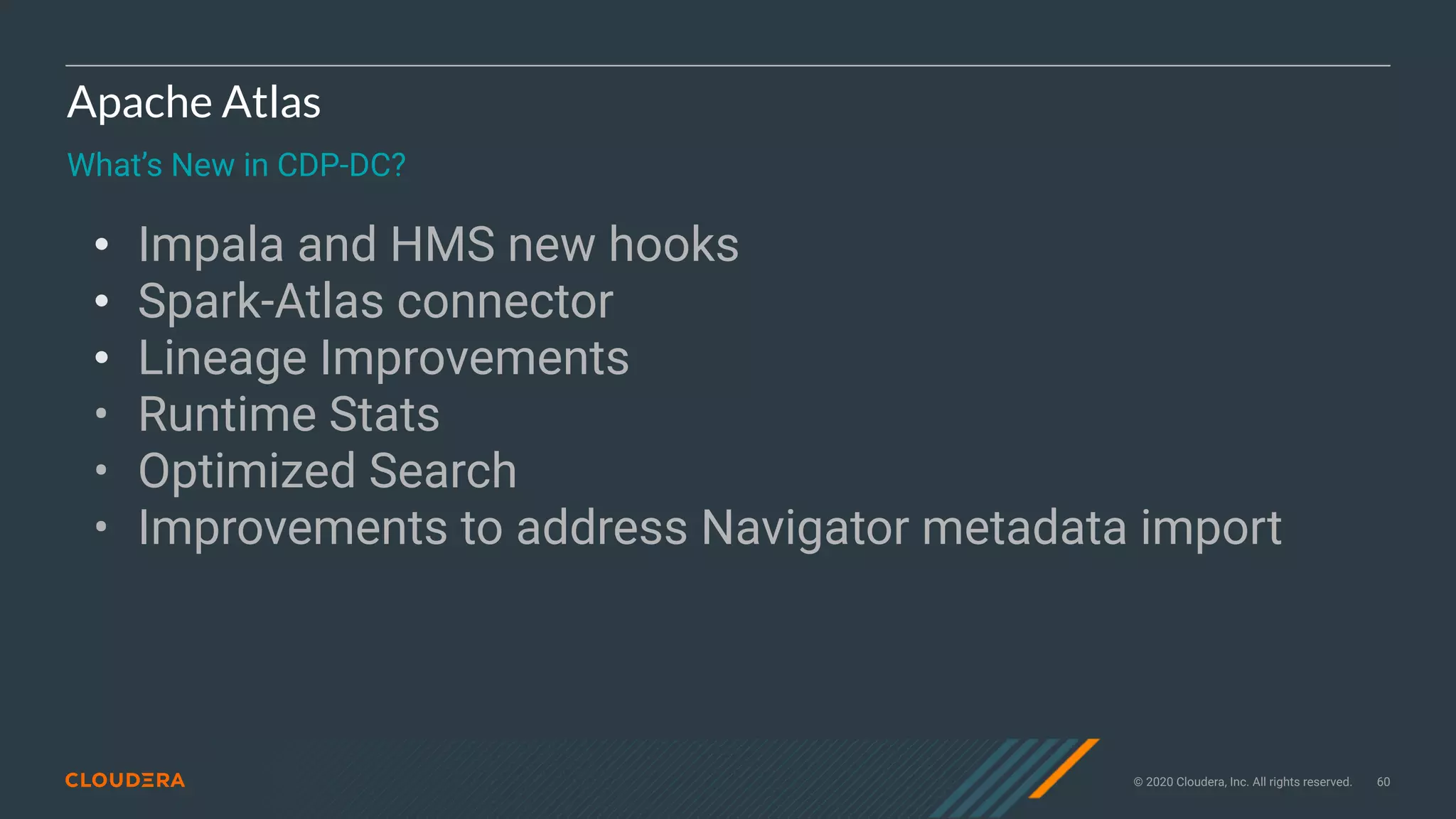 © 2020 Cloudera, Inc. All rights reserved. 60
Apache Atlas
What’s New in CDP-DC?
• Impala and HMS new hooks
• Spark-Atlas connector
• Lineage Improvements
• Runtime Stats
• Optimized Search
• Improvements to address Navigator metadata import
 