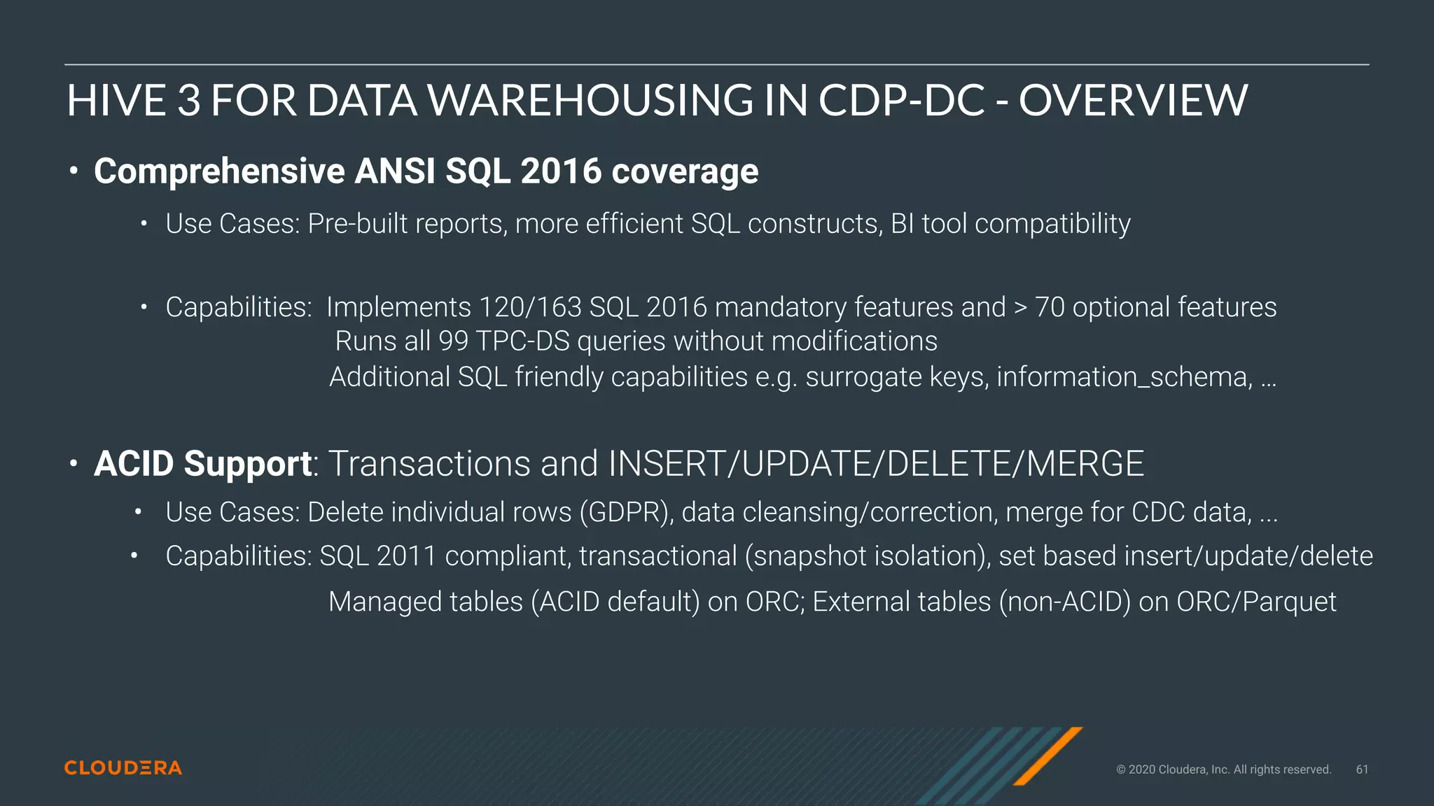 © 2020 Cloudera, Inc. All rights reserved. 61
HIVE 3 FOR DATA WAREHOUSING IN CDP-DC - OVERVIEW
• Comprehensive ANSI SQL 2016 coverage
• Use Cases: Pre-built reports, more efficient SQL constructs, BI tool compatibility
• Capabilities: Implements 120/163 SQL 2016 mandatory features and > 70 optional features
Runs all 99 TPC-DS queries without modifications
Additional SQL friendly capabilities e.g. surrogate keys, information_schema, …
• ACID Support: Transactions and INSERT/UPDATE/DELETE/MERGE
• Use Cases: Delete individual rows (GDPR), data cleansing/correction, merge for CDC data, ...
• Capabilities: SQL 2011 compliant, transactional (snapshot isolation), set based insert/update/delete
Managed tables (ACID default) on ORC; External tables (non-ACID) on ORC/Parquet
 