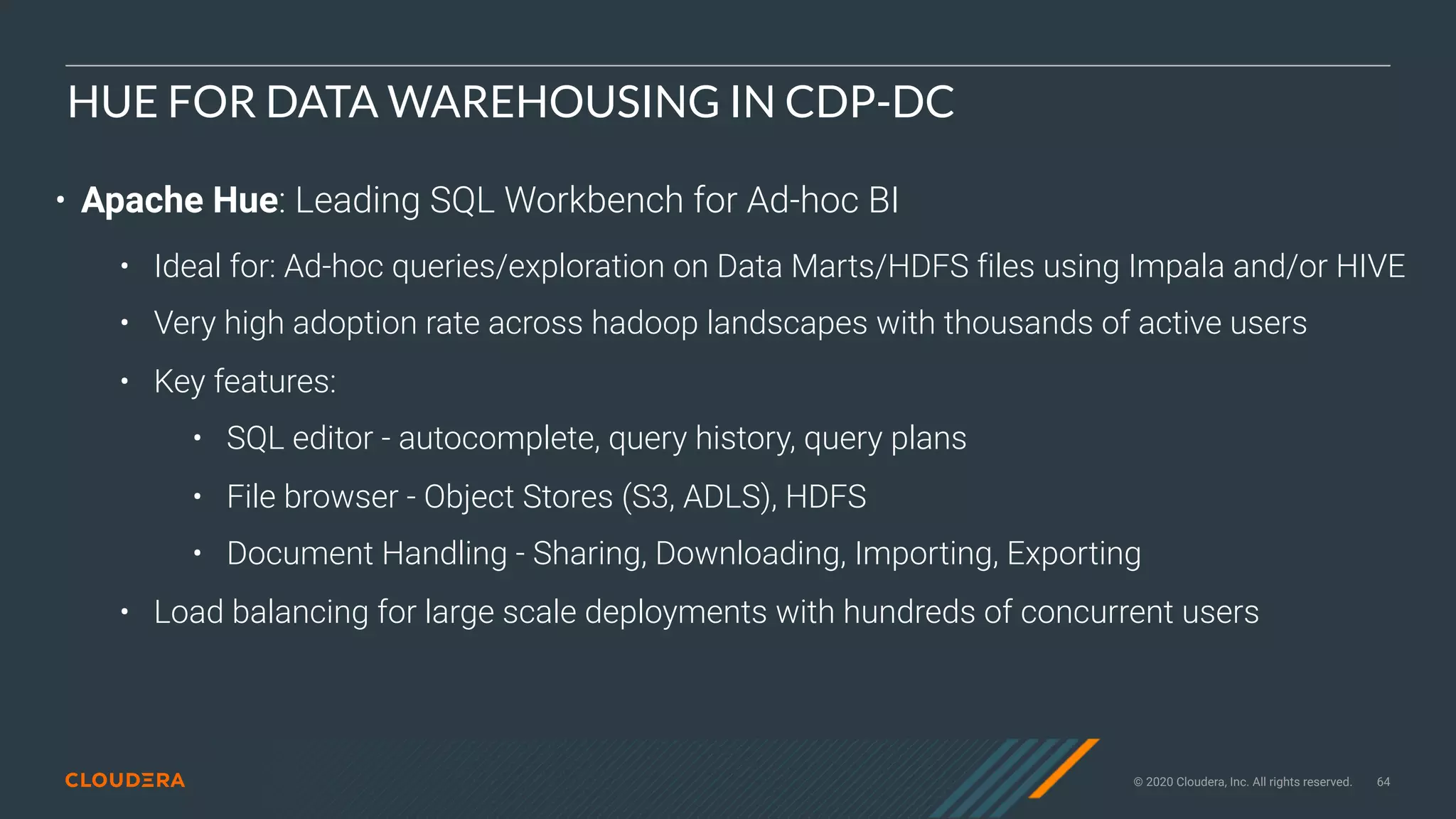 © 2020 Cloudera, Inc. All rights reserved. 64
HUE FOR DATA WAREHOUSING IN CDP-DC
• Apache Hue: Leading SQL Workbench for Ad-hoc BI
• Ideal for: Ad-hoc queries/exploration on Data Marts/HDFS files using Impala and/or HIVE
• Very high adoption rate across hadoop landscapes with thousands of active users
• Key features:
• SQL editor - autocomplete, query history, query plans
• File browser - Object Stores (S3, ADLS), HDFS
• Document Handling - Sharing, Downloading, Importing, Exporting
• Load balancing for large scale deployments with hundreds of concurrent users
 