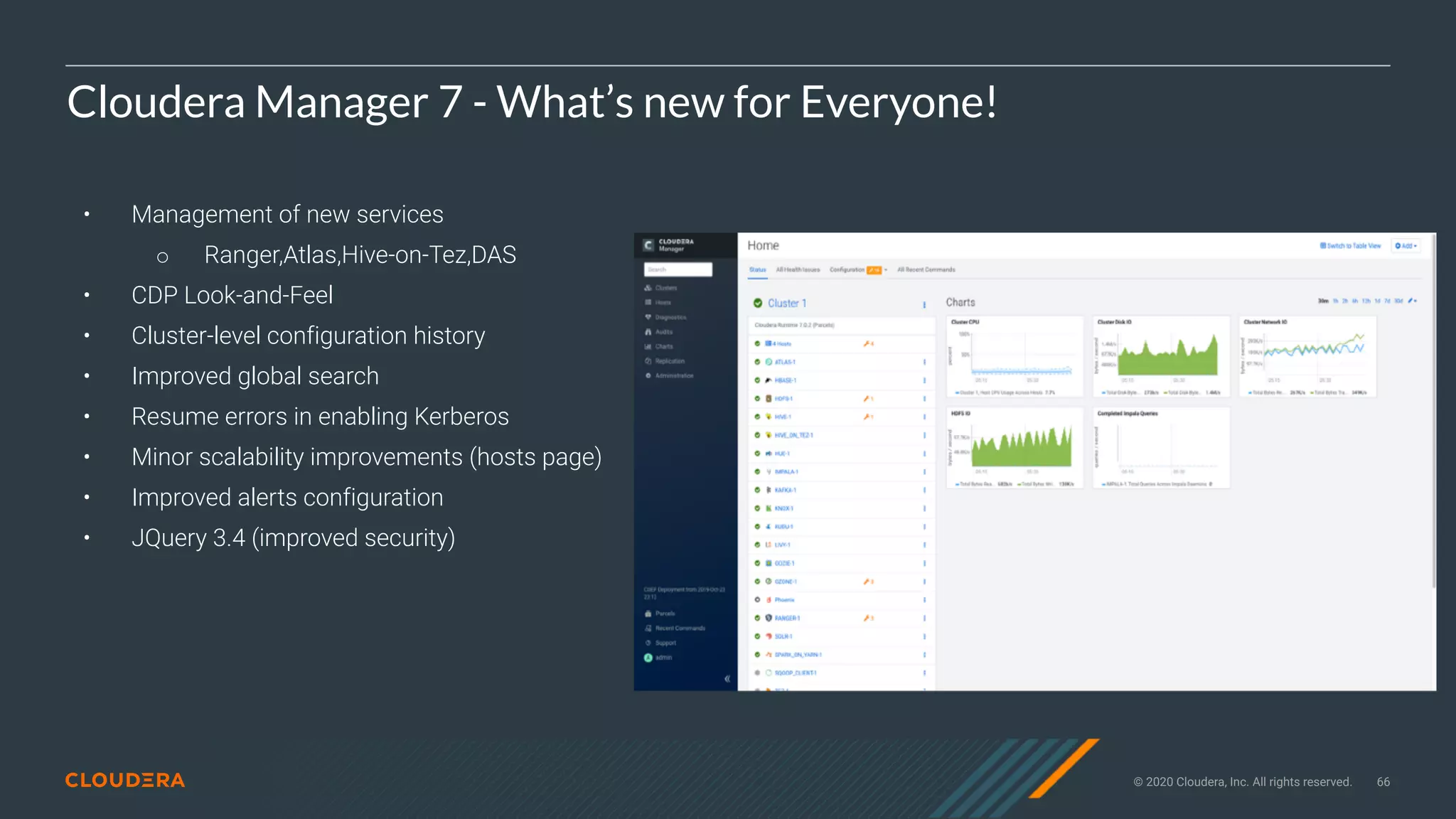 © 2020 Cloudera, Inc. All rights reserved. 66
Cloudera Manager 7 - What’s new for Everyone!
• Management of new services
○ Ranger,Atlas,Hive-on-Tez,DAS
• CDP Look-and-Feel
• Cluster-level configuration history
• Improved global search
• Resume errors in enabling Kerberos
• Minor scalability improvements (hosts page)
• Improved alerts configuration
• JQuery 3.4 (improved security)
 