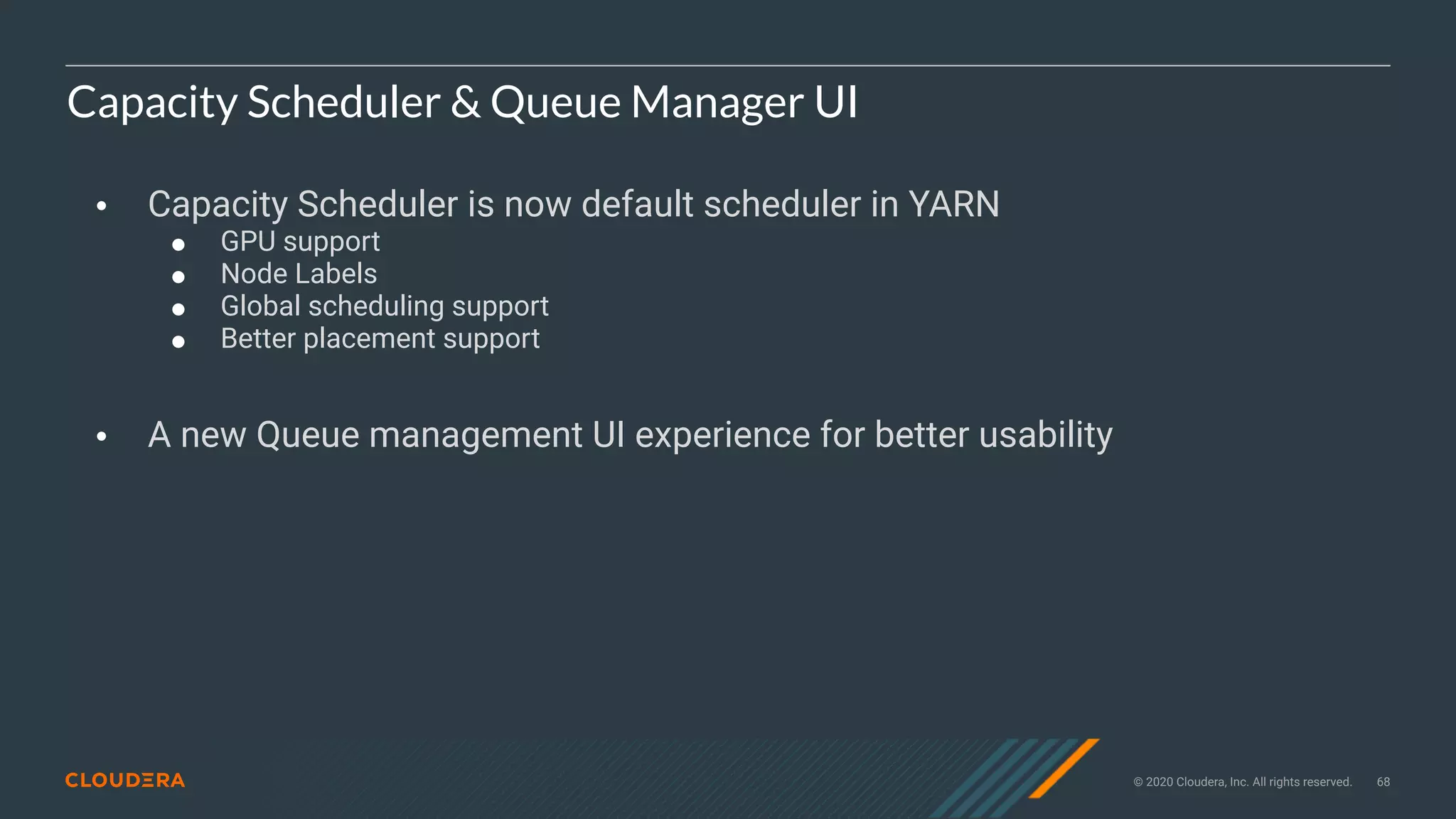 © 2020 Cloudera, Inc. All rights reserved. 68
Capacity Scheduler & Queue Manager UI
• Capacity Scheduler is now default scheduler in YARN
! GPU support
! Node Labels
! Global scheduling support
! Better placement support
• A new Queue management UI experience for better usability
 