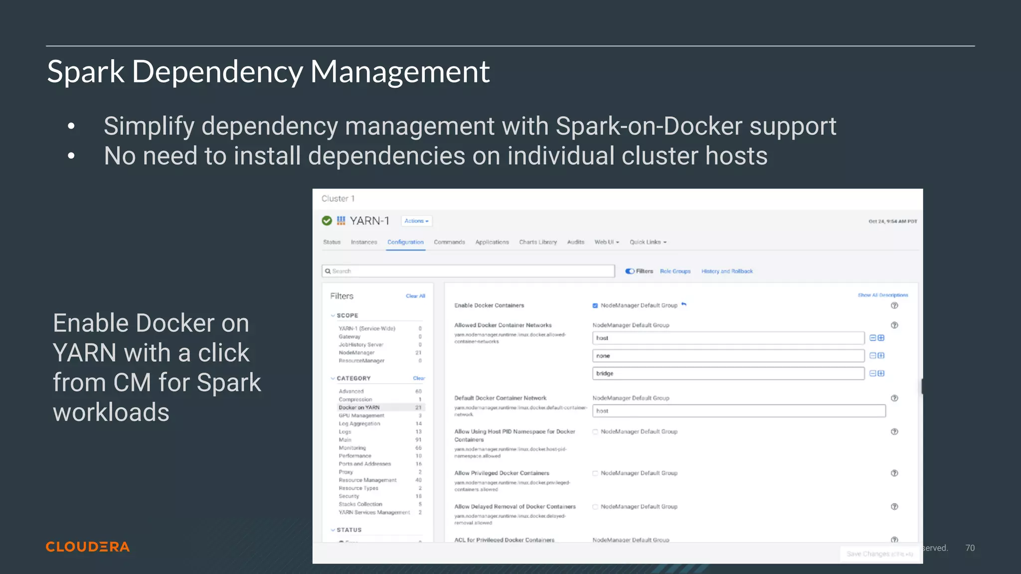 © 2020 Cloudera, Inc. All rights reserved. 70
Spark Dependency Management
• Simplify dependency management with Spark-on-Docker support
• No need to install dependencies on individual cluster hosts
Enable Docker on
YARN with a click
from CM for Spark
workloads
 