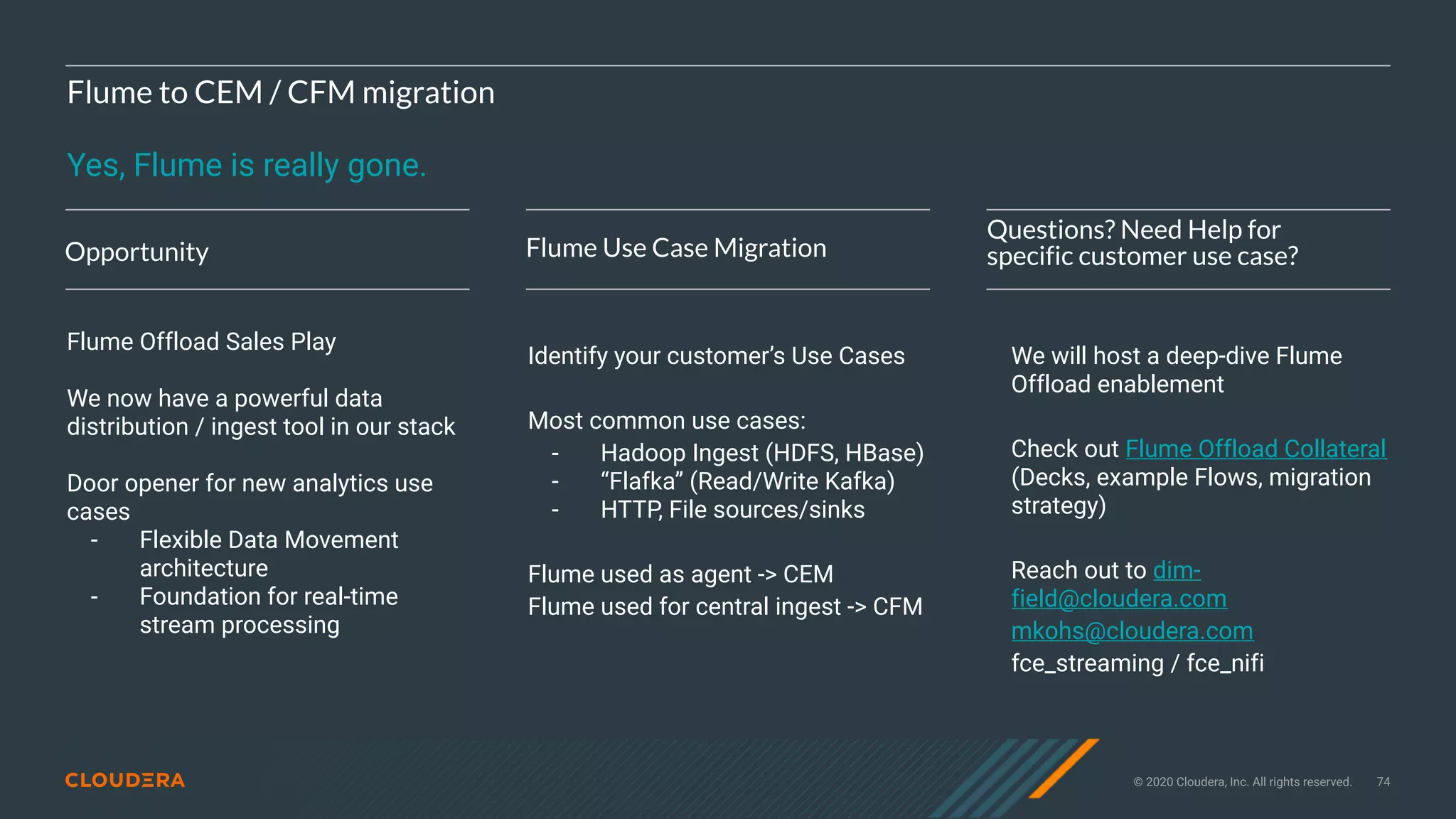 © 2020 Cloudera, Inc. All rights reserved. 74
Flume to CEM / CFM migration
Yes, Flume is really gone.
Opportunity Flume Use Case Migration
Questions? Need Help for
specific customer use case?
Flume Offload Sales Play
We now have a powerful data
distribution / ingest tool in our stack
Door opener for new analytics use
cases
- Flexible Data Movement
architecture
- Foundation for real-time
stream processing
Identify your customer’s Use Cases
Most common use cases:
- Hadoop Ingest (HDFS, HBase)
- “Flafka” (Read/Write Kafka)
- HTTP, File sources/sinks
Flume used as agent -> CEM
Flume used for central ingest -> CFM
We will host a deep-dive Flume
Offload enablement
Check out Flume Offload Collateral
(Decks, example Flows, migration
strategy)
Reach out to dim-
field@cloudera.com
mkohs@cloudera.com
fce_streaming / fce_nifi
 