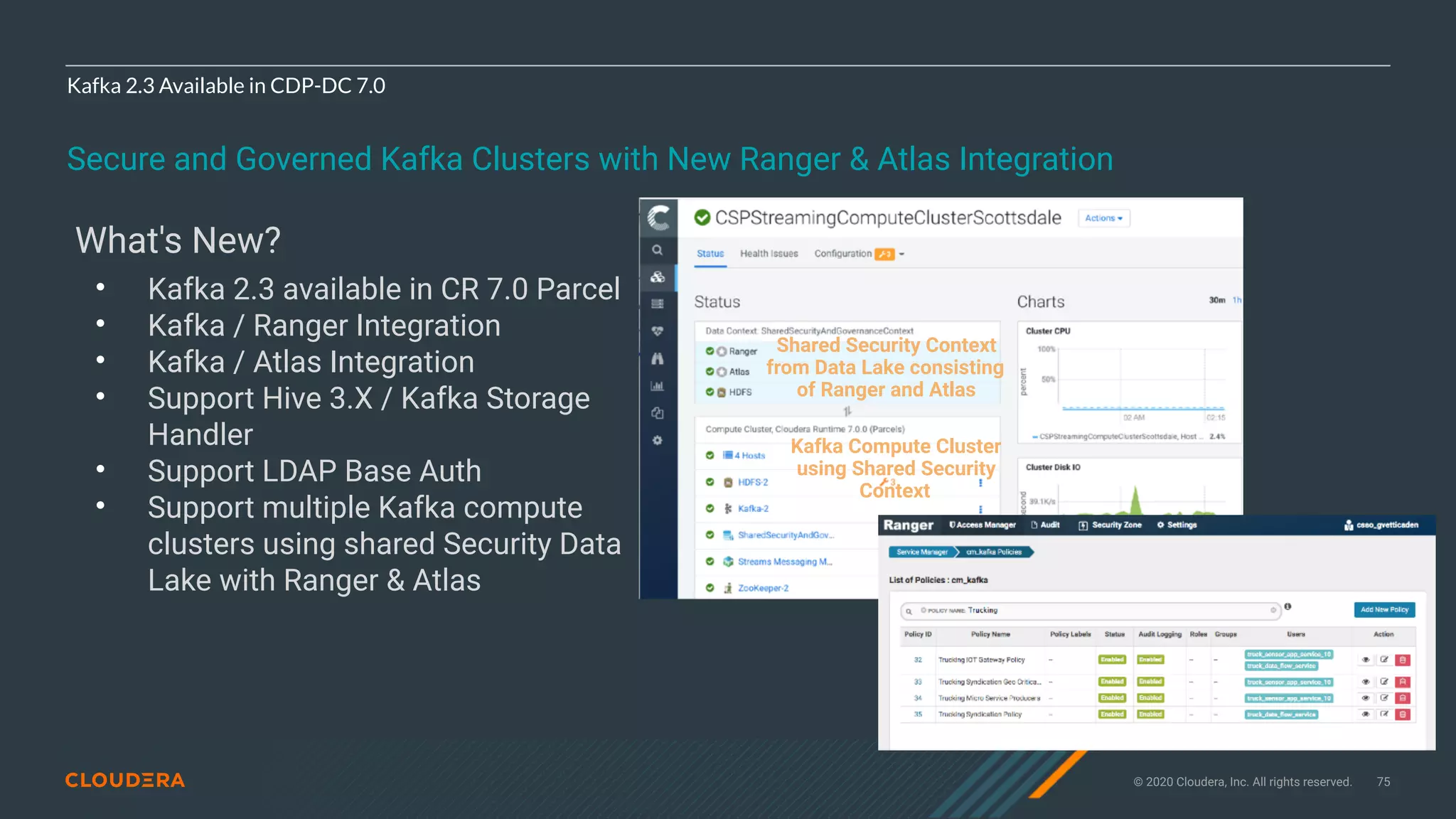 © 2020 Cloudera, Inc. All rights reserved. 75
Kafka 2.3 Available in CDP-DC 7.0
Secure and Governed Kafka Clusters with New Ranger & Atlas Integration
What's New?
• Kafka 2.3 available in CR 7.0 Parcel
• Kafka / Ranger Integration
• Kafka / Atlas Integration
• Support Hive 3.X / Kafka Storage
Handler
• Support LDAP Base Auth
• Support multiple Kafka compute
clusters using shared Security Data
Lake with Ranger & Atlas
Shared Security Context
from Data Lake consisting
of Ranger and Atlas
Kafka Compute Cluster
using Shared Security
Context
 