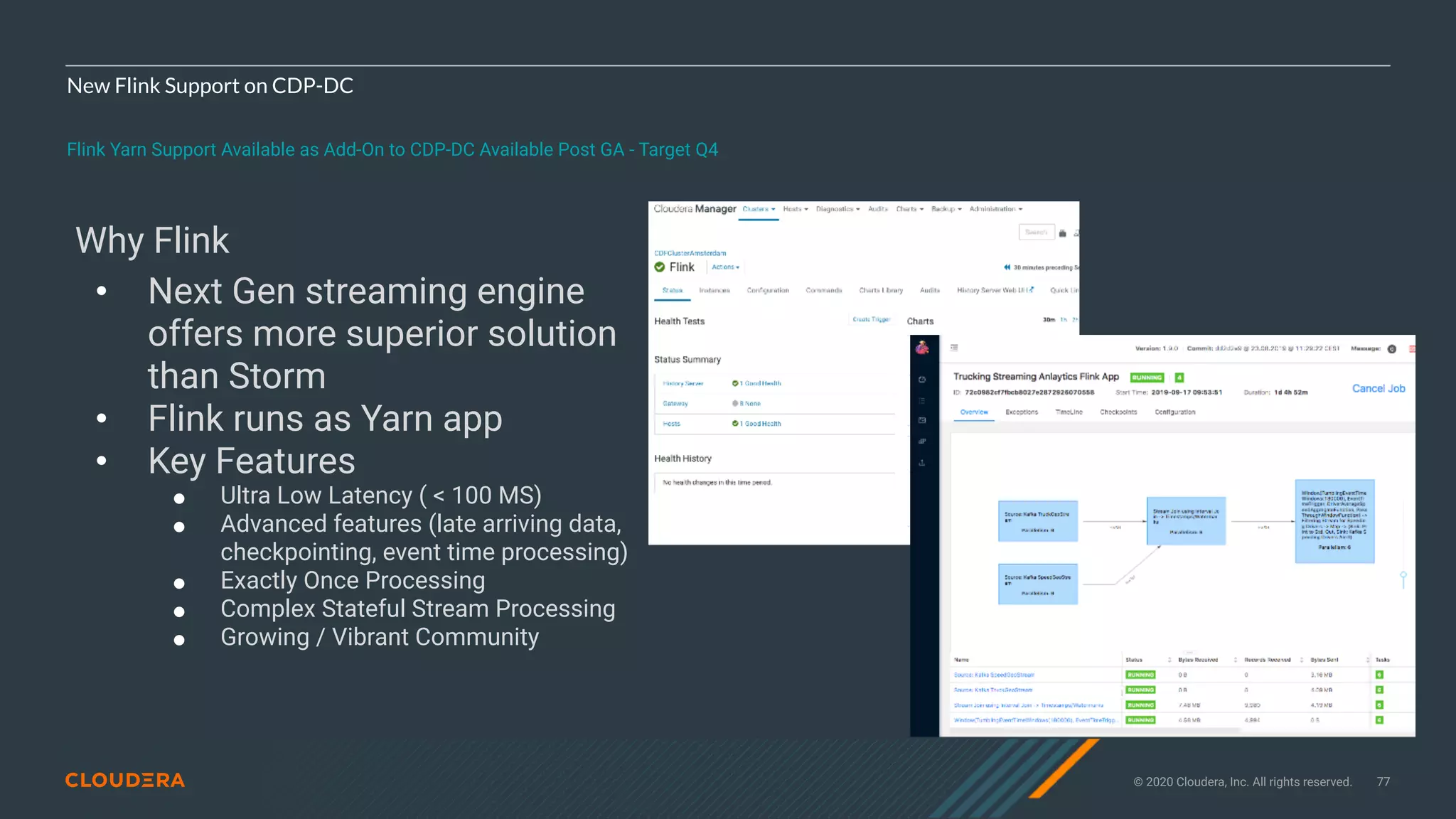 © 2020 Cloudera, Inc. All rights reserved. 77
New Flink Support on CDP-DC
Flink Yarn Support Available as Add-On to CDP-DC Available Post GA - Target Q4
Why Flink
• Next Gen streaming engine
offers more superior solution
than Storm
• Flink runs as Yarn app
• Key Features
! Ultra Low Latency ( < 100 MS)
! Advanced features (late arriving data,
checkpointing, event time processing)
! Exactly Once Processing
! Complex Stateful Stream Processing
! Growing / Vibrant Community
 
