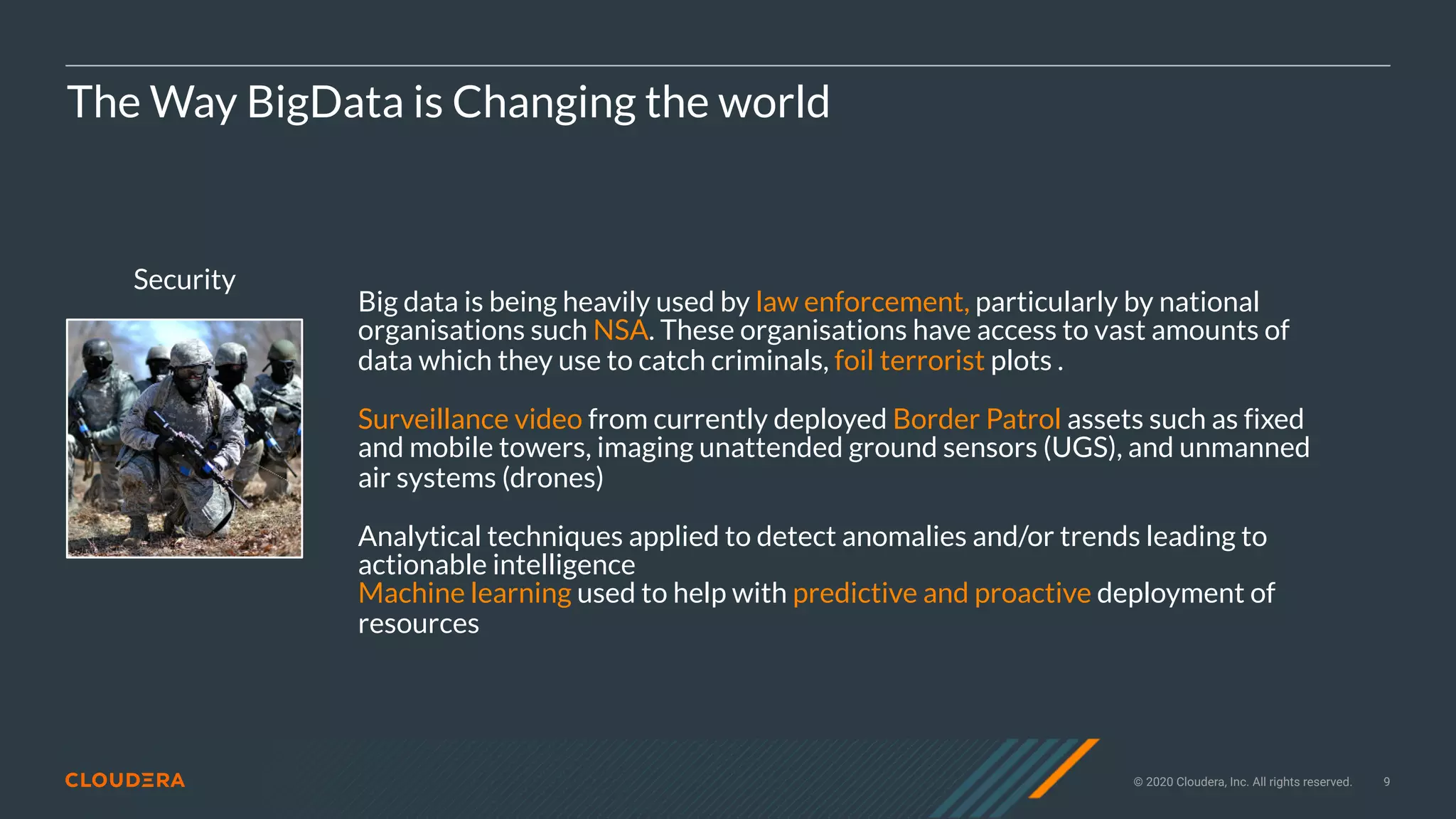 © 2020 Cloudera, Inc. All rights reserved. 9
Security
The Way BigData is Changing the world
Big data is being heavily used by law enforcement, particularly by national
organisations such NSA. These organisations have access to vast amounts of
data which they use to catch criminals, foil terrorist plots .
Surveillance video from currently deployed Border Patrol assets such as fixed
and mobile towers, imaging unattended ground sensors (UGS), and unmanned
air systems (drones)
Analytical techniques applied to detect anomalies and/or trends leading to
actionable intelligence
Machine learning used to help with predictive and proactive deployment of
resources
 