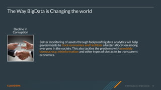© 2020 Cloudera, Inc. All rights reserved. 10
Decline in
Corruption
The Way BigData is Changing the world
Better monitoring of assets through foolproof big data analytics will help
governments to track economies and facilitate a better allocation among
everyone in the society. This also tackles the problems with unwieldy
bureaucracy, misinformation and other types of obstacles to transparent
economics.
 