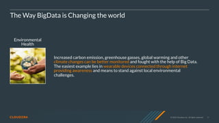© 2020 Cloudera, Inc. All rights reserved. 11
Environmental
Health
The Way BigData is Changing the world
Increased carbon emission, greenhouse gasses, global warming and other
climate changes can be better monitored and fought with the help of Big Data.
The easiest example lies in wearable devices connected through internet
providing awareness and means to stand against local environmental
challenges.
 