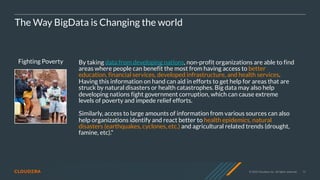 © 2020 Cloudera, Inc. All rights reserved. 12
Fighting Poverty
The Way BigData is Changing the world
By taking data from developing nations, non-profit organizations are able to find
areas where people can benefit the most from having access to better
education, financial services, developed infrastructure, and health services.
Having this information on hand can aid in efforts to get help for areas that are
struck by natural disasters or health catastrophes. Big data may also help
developing nations fight government corruption, which can cause extreme
levels of poverty and impede relief efforts.
Similarly, access to large amounts of information from various sources can also
help organizations identify and react better to health epidemics, natural
disasters (earthquakes, cyclones, etc.) and agricultural related trends (drought,
famine, etc)."
 