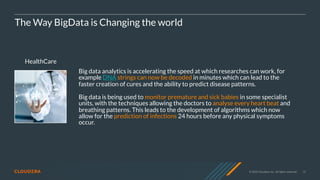 © 2020 Cloudera, Inc. All rights reserved. 13
HealthCare
The Way BigData is Changing the world
Big data analytics is accelerating the speed at which researches can work, for
example DNA strings can now be decoded in minutes which can lead to the
faster creation of cures and the ability to predict disease patterns.
Big data is being used to monitor premature and sick babies in some specialist
units, with the techniques allowing the doctors to analyse every heart beat and
breathing patterns. This leads to the development of algorithms which now
allow for the prediction of infections 24 hours before any physical symptoms
occur.
 