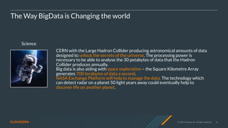 © 2020 Cloudera, Inc. All rights reserved. 14
Science
The Way BigData is Changing the world
CERN with the Large Hadron Collider producing astronomical amounts of data
designed to unlock the secrets of the universe. The processing power is
necessary to be able to analyse the 30 petabytes of data that the Hadron
Collider produces annually.
Big data is also aiding with space exploration – the Square Kilometre Array
generates 700 terabytes of data a second.
NASA Exchange Platform will help to manage the data. The technology which
can detect radar on a planet 50 light years away could eventually help to
discover life on another planet.
 