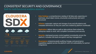 © 2020 Cloudera, Inc. All rights reserved. 31
CONSISTENT SECURITY AND GOVERNANCE
Built for multi-functional analytics anywhere
• Data Catalog: a comprehensive catalog of all data sets, spanning on-
premises, cloud object stores, structured, unstructured, and semi-
structured
• Schema: automatic capture and storage of any and all schema and
metadata definitions as they are used and created by platform workloads
• Replication: deliver data as well as data policies there where the
enterprise needs to work, with complete consistency and security
• Security: role-based access control applied consistently across the
platform. Includes full stack encryption and key management
• Governance: enterprise-grade auditing, lineage, and governance
capabilities applied across the platform with rich extensibility for partner
integrations
 