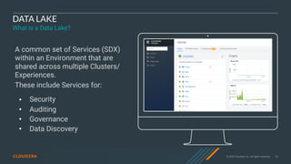 © 2020 Cloudera, Inc. All rights reserved. 34
DATA LAKE
What is a Data Lake?
A common set of Services (SDX)
within an Environment that are
shared across multiple Clusters/
Experiences.
These include Services for:
• Security
• Auditing
• Governance
• Data Discovery
 