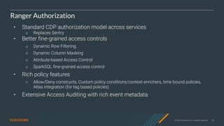 © 2020 Cloudera, Inc. All rights reserved. 48
Ranger Authorization
• Standard CDP authorization model across services
○ Replaces Sentry
• Better fine-grained access controls
○ Dynamic Row Filtering
○ Dynamic Column Masking
○ Attribute-based Access Control
○ SparkSQL fine-grained access control
• Rich policy features
○ Allow/Deny constructs, Custom policy conditions/context enrichers, time bound policies,
Atlas integration (for tag based policies)
• Extensive Access Auditing with rich event metadata
 