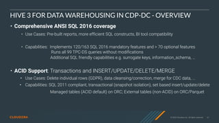 © 2020 Cloudera, Inc. All rights reserved. 61
HIVE 3 FOR DATA WAREHOUSING IN CDP-DC - OVERVIEW
• Comprehensive ANSI SQL 2016 coverage
• Use Cases: Pre-built reports, more efficient SQL constructs, BI tool compatibility
• Capabilities: Implements 120/163 SQL 2016 mandatory features and > 70 optional features
Runs all 99 TPC-DS queries without modifications
Additional SQL friendly capabilities e.g. surrogate keys, information_schema, …
• ACID Support: Transactions and INSERT/UPDATE/DELETE/MERGE
• Use Cases: Delete individual rows (GDPR), data cleansing/correction, merge for CDC data, ...
• Capabilities: SQL 2011 compliant, transactional (snapshot isolation), set based insert/update/delete
Managed tables (ACID default) on ORC; External tables (non-ACID) on ORC/Parquet
 