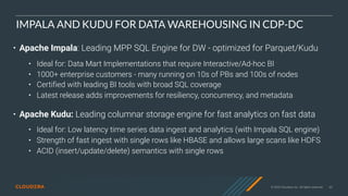 © 2020 Cloudera, Inc. All rights reserved. 63
IMPALA AND KUDU FOR DATA WAREHOUSING IN CDP-DC
• Apache Impala: Leading MPP SQL Engine for DW - optimized for Parquet/Kudu
• Ideal for: Data Mart Implementations that require Interactive/Ad-hoc BI
• 1000+ enterprise customers - many running on 10s of PBs and 100s of nodes
• Certified with leading BI tools with broad SQL coverage
• Latest release adds improvements for resiliency, concurrency, and metadata
• Apache Kudu: Leading columnar storage engine for fast analytics on fast data
• Ideal for: Low latency time series data ingest and analytics (with Impala SQL engine)
• Strength of fast ingest with single rows like HBASE and allows large scans like HDFS
• ACID (insert/update/delete) semantics with single rows
 