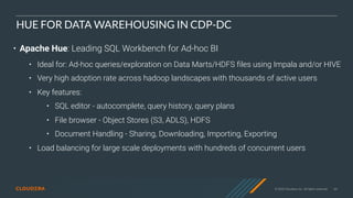 © 2020 Cloudera, Inc. All rights reserved. 64
HUE FOR DATA WAREHOUSING IN CDP-DC
• Apache Hue: Leading SQL Workbench for Ad-hoc BI
• Ideal for: Ad-hoc queries/exploration on Data Marts/HDFS files using Impala and/or HIVE
• Very high adoption rate across hadoop landscapes with thousands of active users
• Key features:
• SQL editor - autocomplete, query history, query plans
• File browser - Object Stores (S3, ADLS), HDFS
• Document Handling - Sharing, Downloading, Importing, Exporting
• Load balancing for large scale deployments with hundreds of concurrent users
 