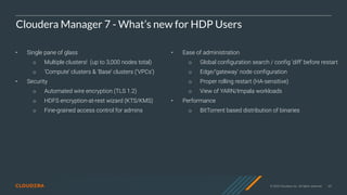 © 2020 Cloudera, Inc. All rights reserved. 65
Cloudera Manager 7 - What’s new for HDP Users
• Single pane of glass
○ Multiple clusters! (up to 3,000 nodes total)
○ ‘Compute’ clusters & ‘Base’ clusters (‘VPCs’)
• Security
○ Automated wire encryption (TLS 1.2)
○ HDFS encryption-at-rest wizard (KTS/KMS)
○ Fine-grained access control for admins
• Ease of administration
○ Global configuration search / config ‘diff’ before restart
○ Edge/’gateway’ node configuration
○ Proper rolling restart (HA-sensitive)
○ View of YARN/Impala workloads
• Performance
○ BitTorrent based distribution of binaries
 