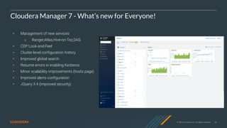 © 2020 Cloudera, Inc. All rights reserved. 66
Cloudera Manager 7 - What’s new for Everyone!
• Management of new services
○ Ranger,Atlas,Hive-on-Tez,DAS
• CDP Look-and-Feel
• Cluster-level configuration history
• Improved global search
• Resume errors in enabling Kerberos
• Minor scalability improvements (hosts page)
• Improved alerts configuration
• JQuery 3.4 (improved security)
 