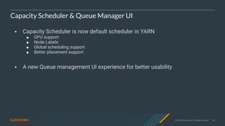 © 2020 Cloudera, Inc. All rights reserved. 68
Capacity Scheduler & Queue Manager UI
• Capacity Scheduler is now default scheduler in YARN
! GPU support
! Node Labels
! Global scheduling support
! Better placement support
• A new Queue management UI experience for better usability
 