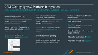 © 2020 Cloudera, Inc. All rights reserved. 73
CFM 2.0 Highlights & Platform Integration
Based on Apache NiFi 1.10
Allows parameterization of all
processor properties
Support for “public” (accessible to
remote site to site clients) ports for
any processor
Queue Length and time to
Backpressure are now predicted
First release to include K8s
Operator (Tech Preview)
Allows customers to try out NiFi
clusters on Kubernetes
Operator takes care of NiFi cluster
installation, configuration and
scaling
OpenShift certified (pending)
Goal is to to gather feedback from
customers about requirements
First release to include Stateless
NiFi Runtime
New NiFi Runtime
Flow Files stored in memory, not
persisted on disk
Data Durability provided by source/
target systems
Allows for abstraction of “jobs”
Allows for flows to be “triggered”
CFM 2.0 will be Available as Add-On to CDP-DC Available Post GA - Target Q4
 