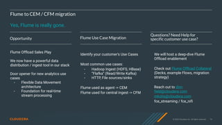 © 2020 Cloudera, Inc. All rights reserved. 74
Flume to CEM / CFM migration
Yes, Flume is really gone.
Opportunity Flume Use Case Migration
Questions? Need Help for
specific customer use case?
Flume Offload Sales Play
We now have a powerful data
distribution / ingest tool in our stack
Door opener for new analytics use
cases
- Flexible Data Movement
architecture
- Foundation for real-time
stream processing
Identify your customer’s Use Cases
Most common use cases:
- Hadoop Ingest (HDFS, HBase)
- “Flafka” (Read/Write Kafka)
- HTTP, File sources/sinks
Flume used as agent -> CEM
Flume used for central ingest -> CFM
We will host a deep-dive Flume
Offload enablement
Check out Flume Offload Collateral
(Decks, example Flows, migration
strategy)
Reach out to dim-
field@cloudera.com
mkohs@cloudera.com
fce_streaming / fce_nifi
 
