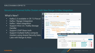 © 2020 Cloudera, Inc. All rights reserved. 75
Kafka 2.3 Available in CDP-DC 7.0
Secure and Governed Kafka Clusters with New Ranger & Atlas Integration
What's New?
• Kafka 2.3 available in CR 7.0 Parcel
• Kafka / Ranger Integration
• Kafka / Atlas Integration
• Support Hive 3.X / Kafka Storage
Handler
• Support LDAP Base Auth
• Support multiple Kafka compute
clusters using shared Security Data
Lake with Ranger & Atlas
Shared Security Context
from Data Lake consisting
of Ranger and Atlas
Kafka Compute Cluster
using Shared Security
Context
 