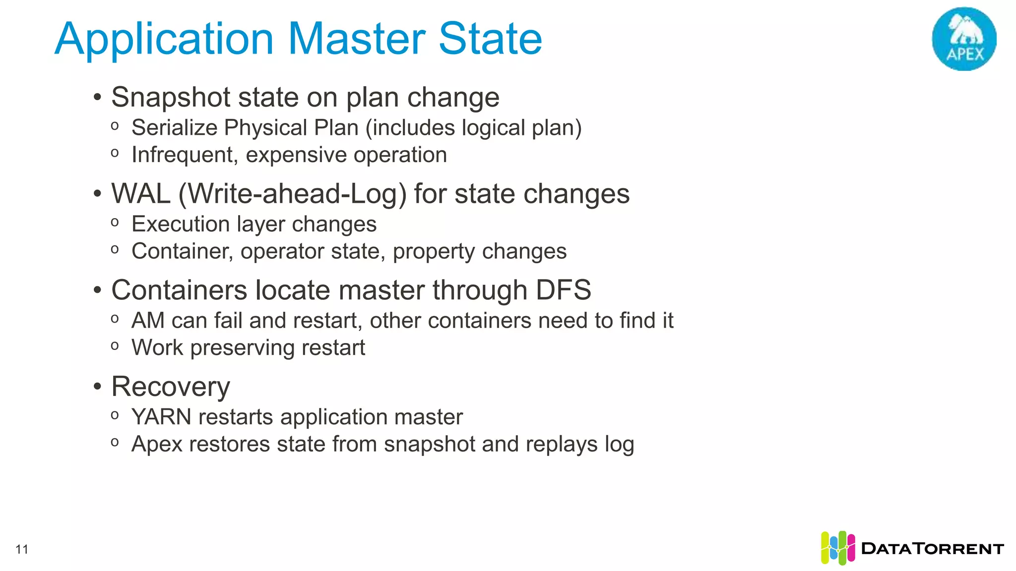Application Master State 11 • Snapshot state on plan change ᵒ Serialize Physical Plan (includes logical plan) ᵒ Infrequent, expensive operation • WAL (Write-ahead-Log) for state changes ᵒ Execution layer changes ᵒ Container, operator state, property changes • Containers locate master through DFS ᵒ AM can fail and restart, other containers need to find it ᵒ Work preserving restart • Recovery ᵒ YARN restarts application master ᵒ Apex restores state from snapshot and replays log 