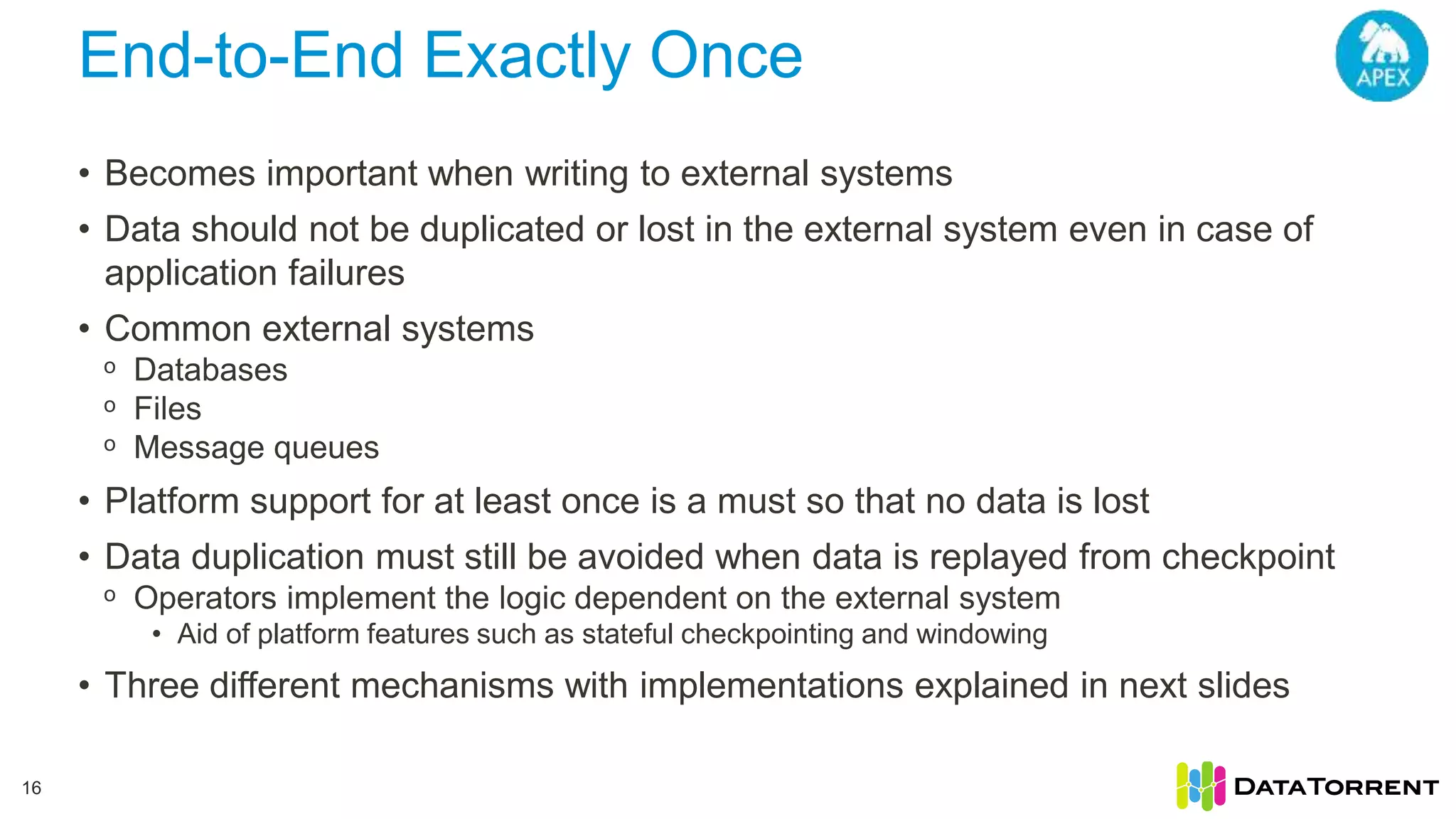 End-to-End Exactly Once 16 • Becomes important when writing to external systems • Data should not be duplicated or lost in the external system even in case of application failures • Common external systems ᵒ Databases ᵒ Files ᵒ Message queues • Platform support for at least once is a must so that no data is lost • Data duplication must still be avoided when data is replayed from checkpoint ᵒ Operators implement the logic dependent on the external system • Aid of platform features such as stateful checkpointing and windowing • Three different mechanisms with implementations explained in next slides 