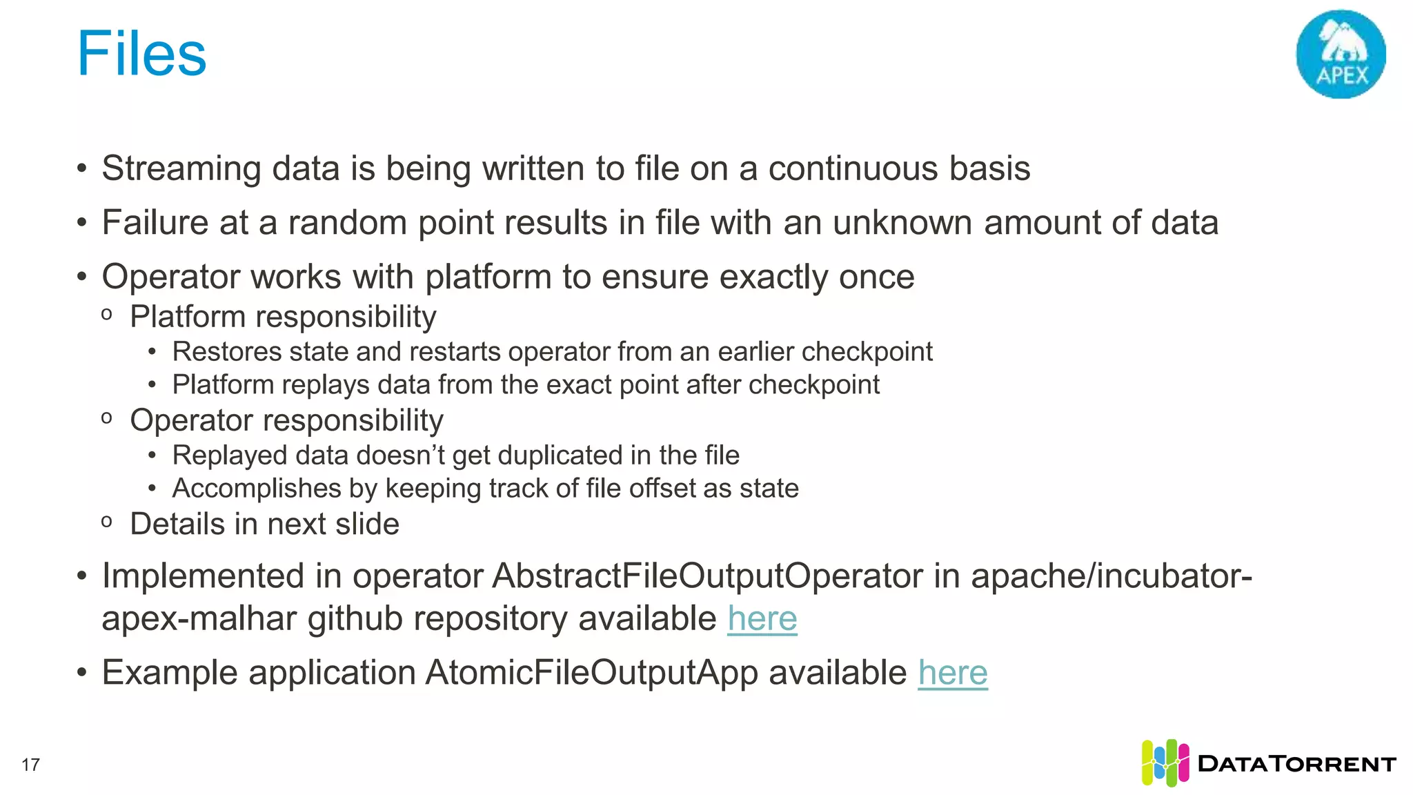 Files 17 • Streaming data is being written to file on a continuous basis • Failure at a random point results in file with an unknown amount of data • Operator works with platform to ensure exactly once ᵒ Platform responsibility • Restores state and restarts operator from an earlier checkpoint • Platform replays data from the exact point after checkpoint ᵒ Operator responsibility • Replayed data doesn’t get duplicated in the file • Accomplishes by keeping track of file offset as state ᵒ Details in next slide • Implemented in operator AbstractFileOutputOperator in apache/incubator- apex-malhar github repository available here • Example application AtomicFileOutputApp available here 