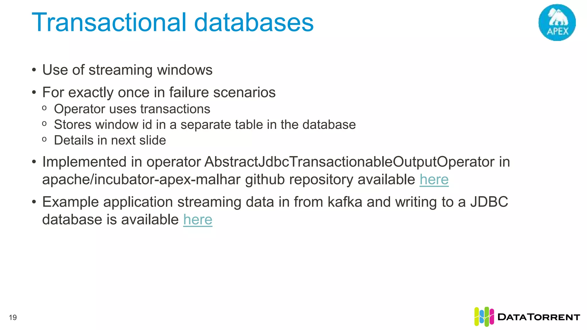 Transactional databases 19 • Use of streaming windows • For exactly once in failure scenarios ᵒ Operator uses transactions ᵒ Stores window id in a separate table in the database ᵒ Details in next slide • Implemented in operator AbstractJdbcTransactionableOutputOperator in apache/incubator-apex-malhar github repository available here • Example application streaming data in from kafka and writing to a JDBC database is available here 