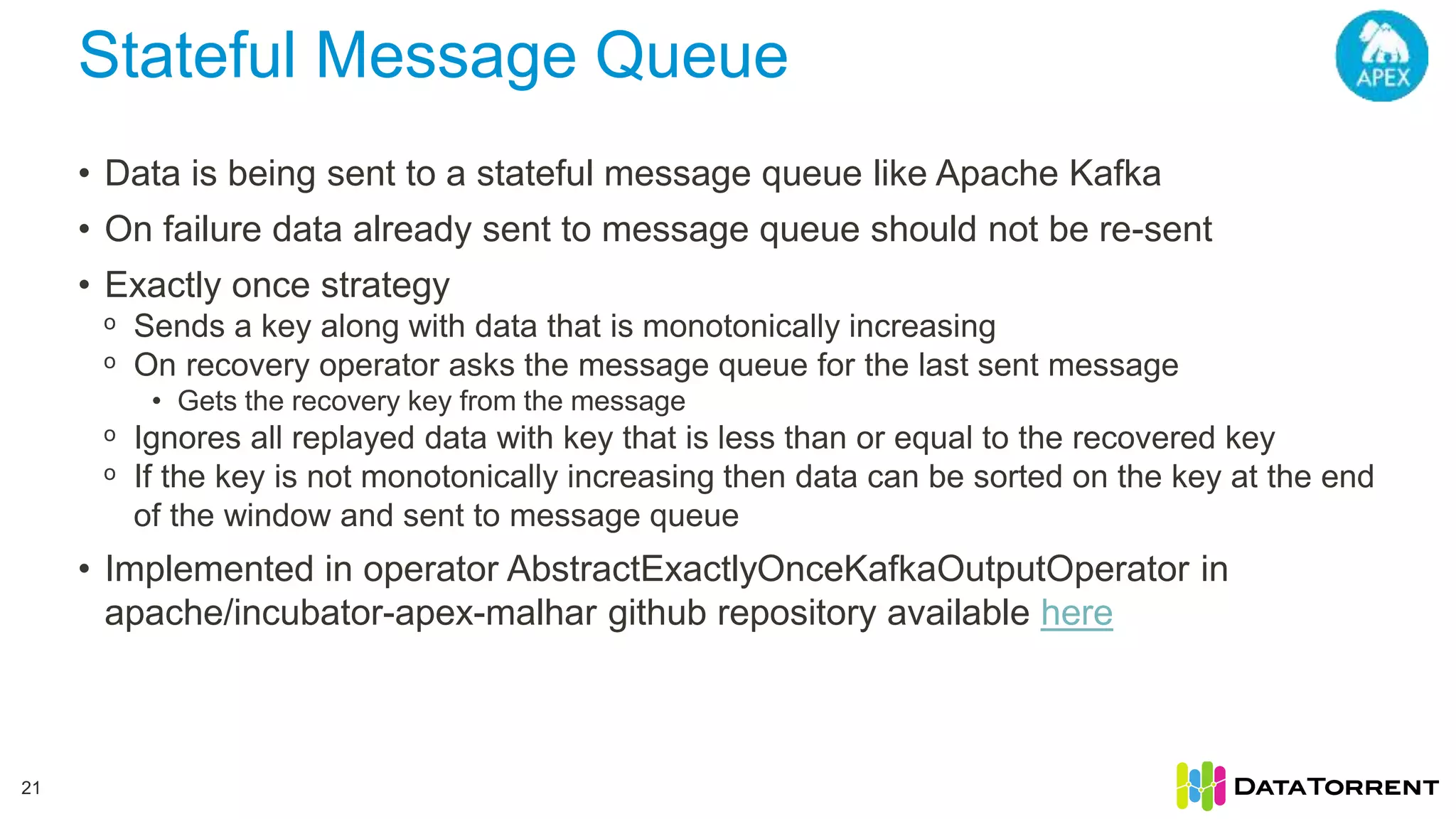 Stateful Message Queue 21 • Data is being sent to a stateful message queue like Apache Kafka • On failure data already sent to message queue should not be re-sent • Exactly once strategy ᵒ Sends a key along with data that is monotonically increasing ᵒ On recovery operator asks the message queue for the last sent message • Gets the recovery key from the message ᵒ Ignores all replayed data with key that is less than or equal to the recovered key ᵒ If the key is not monotonically increasing then data can be sorted on the key at the end of the window and sent to message queue • Implemented in operator AbstractExactlyOnceKafkaOutputOperator in apache/incubator-apex-malhar github repository available here 