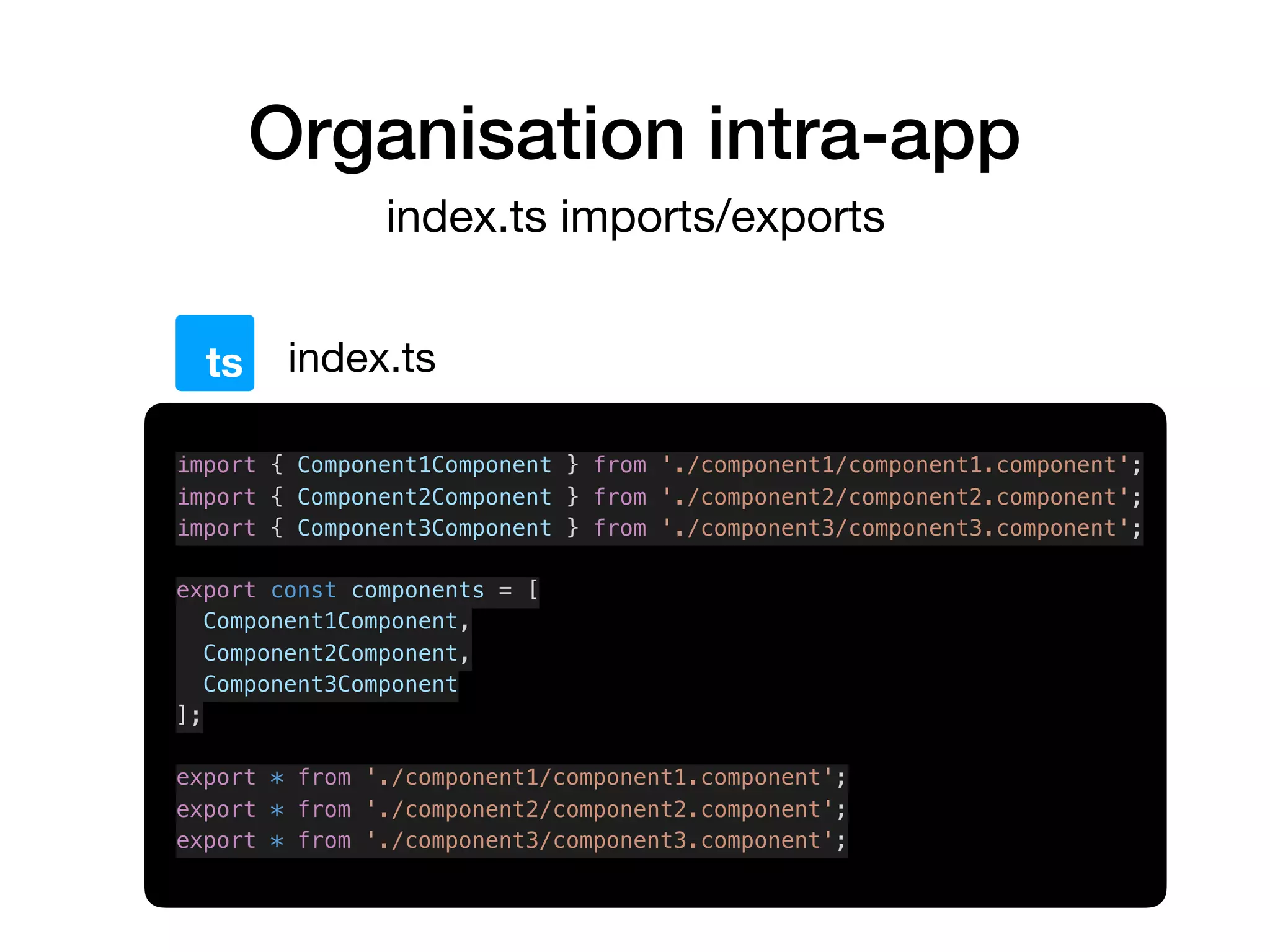 Organisation intra-app
index.ts imports/exports
index.tsts
import { Component1Component } from './component1/component1.component';
import { Component2Component } from './component2/component2.component';
import { Component3Component } from './component3/component3.component';
export const components = [
Component1Component,
Component2Component,
Component3Component
];
export * from './component1/component1.component';
export * from './component2/component2.component';
export * from './component3/component3.component';
 