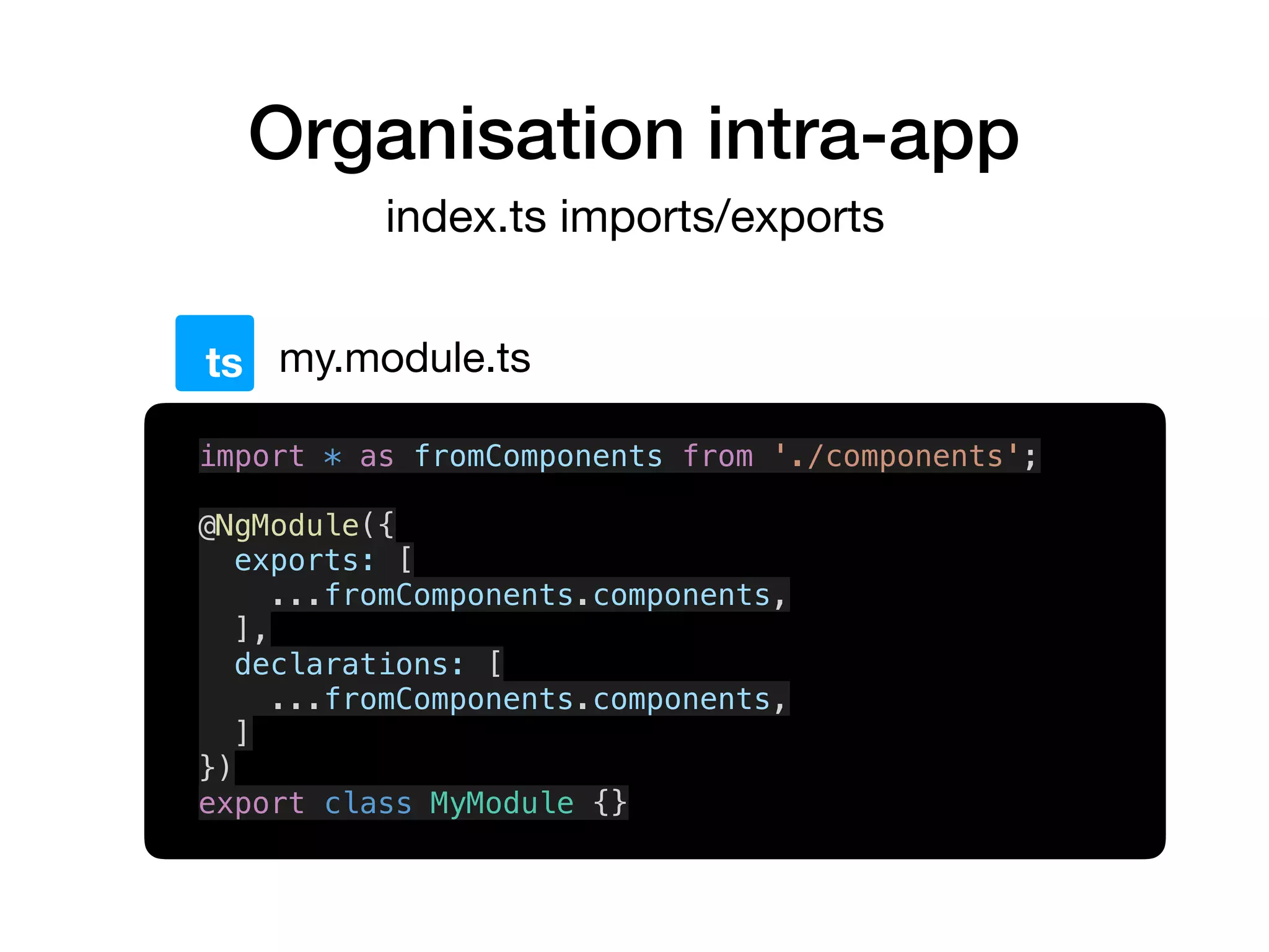 Organisation intra-app
index.ts imports/exports
my.module.tsts
import * as fromComponents from './components';
@NgModule({
exports: [
...fromComponents.components,
],
declarations: [
...fromComponents.components,
]
})
export class MyModule {}
 