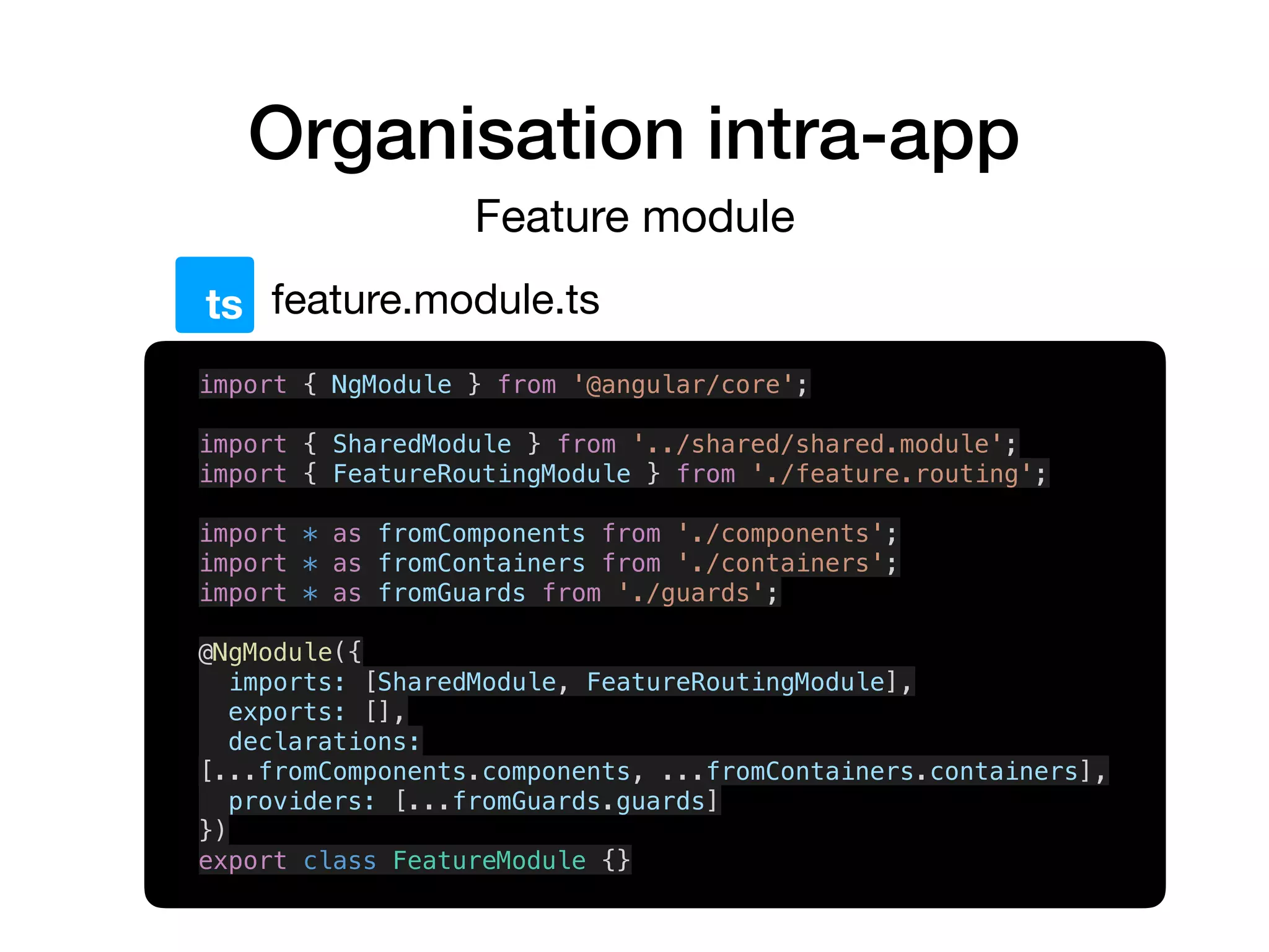 Organisation intra-app
Feature module
feature.module.tsts
import { NgModule } from '@angular/core';
import { SharedModule } from '../shared/shared.module';
import { FeatureRoutingModule } from './feature.routing';
import * as fromComponents from './components';
import * as fromContainers from './containers';
import * as fromGuards from './guards';
@NgModule({
imports: [SharedModule, FeatureRoutingModule],
exports: [],
declarations:
[...fromComponents.components, ...fromContainers.containers],
providers: [...fromGuards.guards]
})
export class FeatureModule {}
 
