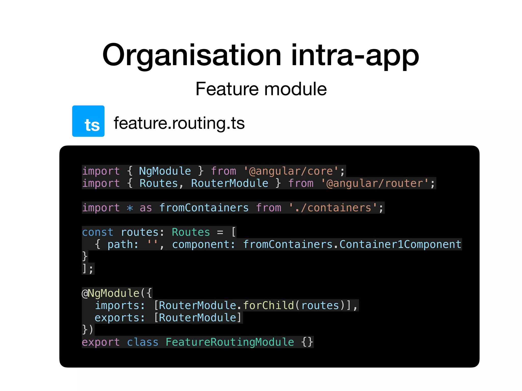 Organisation intra-app
Feature module
feature.routing.tsts
import { NgModule } from '@angular/core';
import { Routes, RouterModule } from '@angular/router';
import * as fromContainers from './containers';
const routes: Routes = [
{ path: '', component: fromContainers.Container1Component
}
];
@NgModule({
imports: [RouterModule.forChild(routes)],
exports: [RouterModule]
})
export class FeatureRoutingModule {}
 