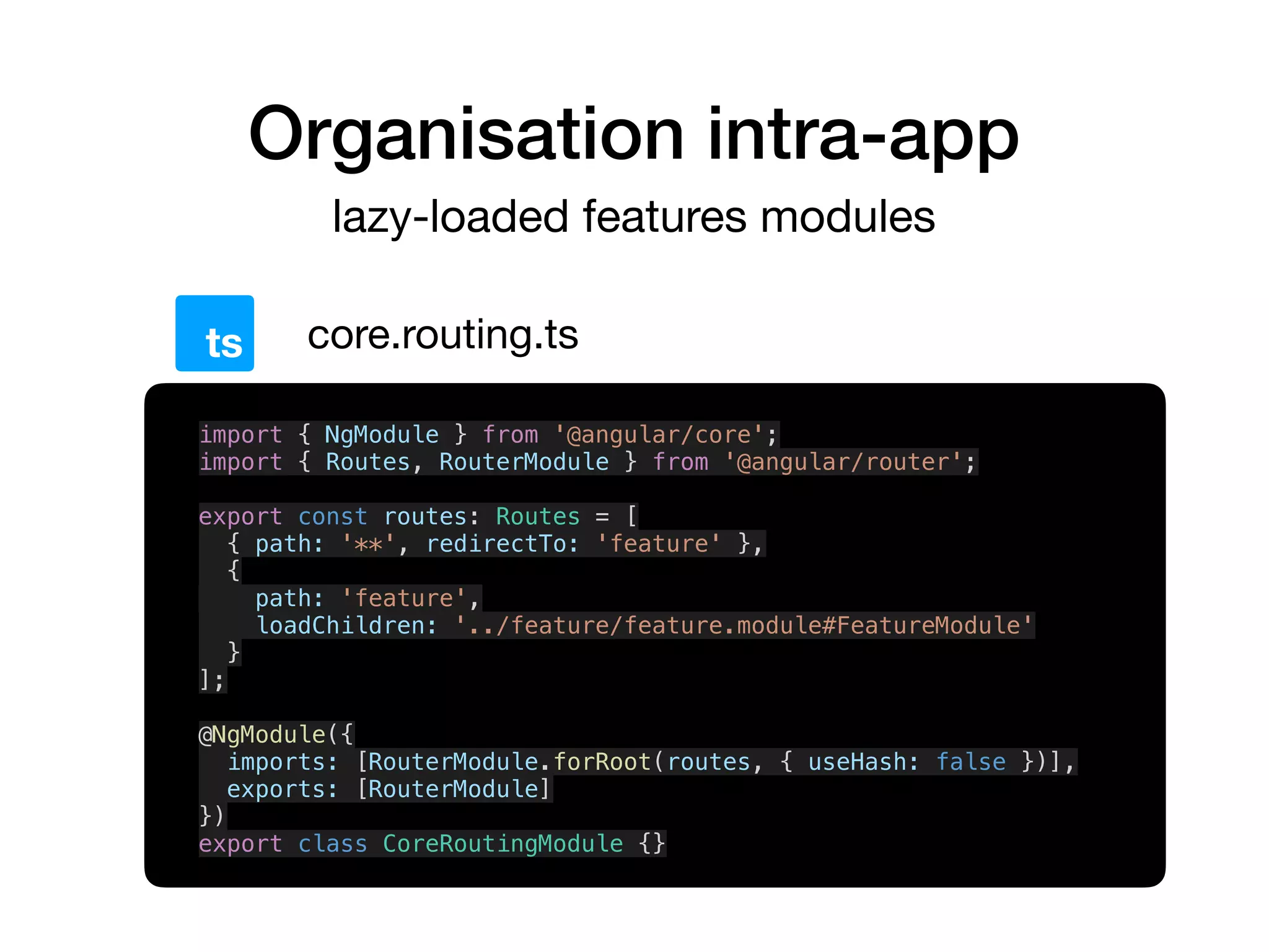 Organisation intra-app
lazy-loaded features modules
core.routing.tsts
import { NgModule } from '@angular/core';
import { Routes, RouterModule } from '@angular/router';
export const routes: Routes = [
{ path: '**', redirectTo: 'feature' },
{
path: 'feature',
loadChildren: '../feature/feature.module#FeatureModule'
}
];
@NgModule({
imports: [RouterModule.forRoot(routes, { useHash: false })],
exports: [RouterModule]
})
export class CoreRoutingModule {}
 
