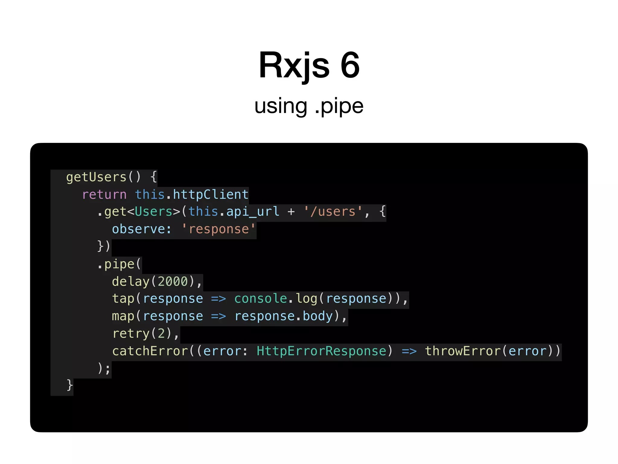 Rxjs 6
using .pipe
getUsers() {
return this.httpClient
.get<Users>(this.api_url + '/users', {
observe: 'response'
})
.pipe(
delay(2000),
tap(response => console.log(response)),
map(response => response.body),
retry(2),
catchError((error: HttpErrorResponse) => throwError(error))
);
}
 