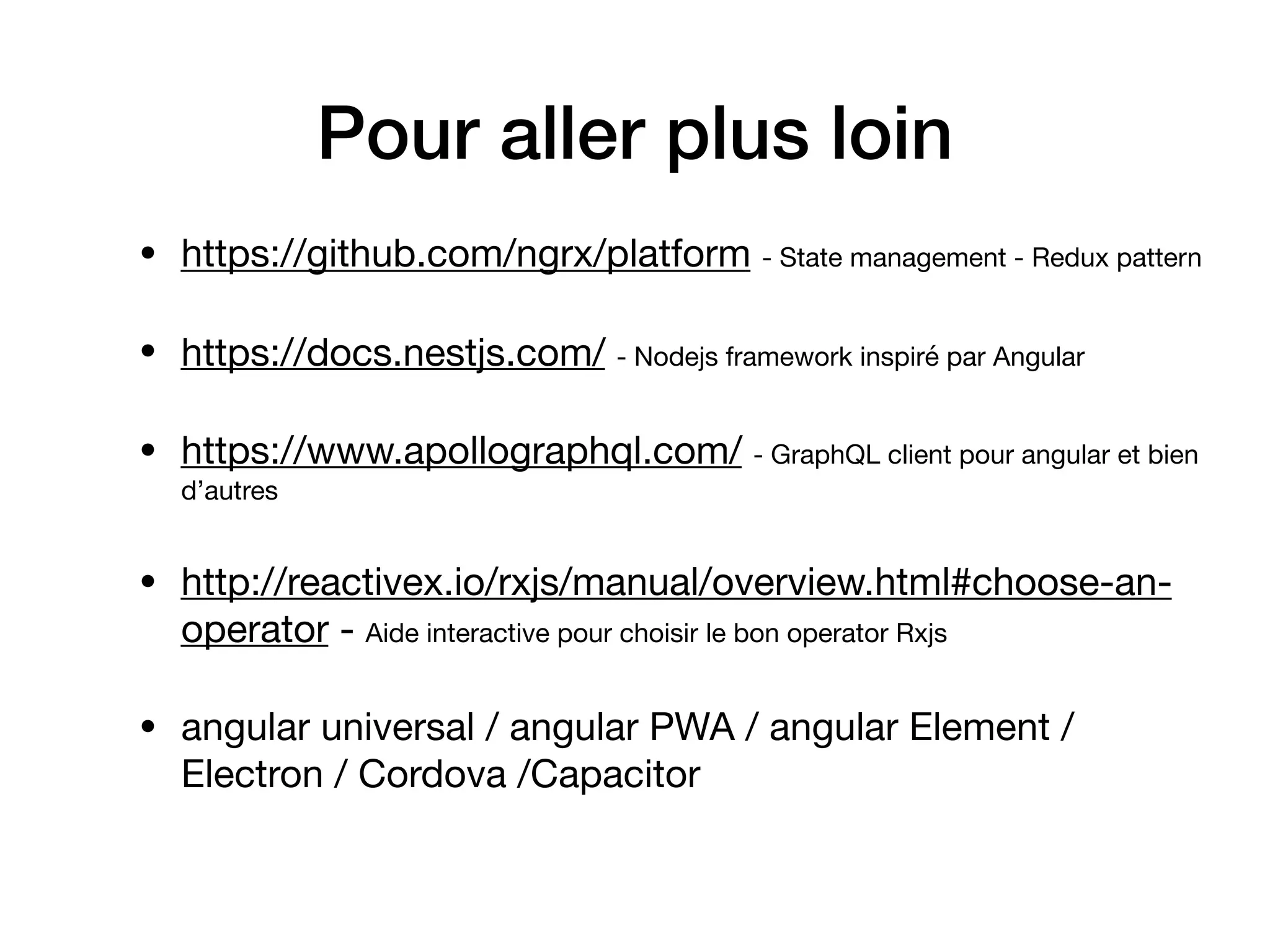 Pour aller plus loin
• https://github.com/ngrx/platform - State management - Redux pattern

• https://docs.nestjs.com/ - Nodejs framework inspiré par Angular

• https://www.apollographql.com/ - GraphQL client pour angular et bien
d’autres

• http://reactivex.io/rxjs/manual/overview.html#choose-an-
operator - Aide interactive pour choisir le bon operator Rxjs

• angular universal / angular PWA / angular Element /
Electron / Cordova /Capacitor
 