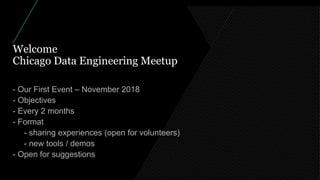 Welcome
Chicago Data Engineering Meetup
- Our First Event – November 2018
- Objectives
- Every 2 months
- Format
- sharing experiences (open for volunteers)
- new tools / demos
- Open for suggestions
 
