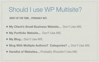 Should I use WP Multisite?
MOST OF THE TIME... PROBABLY NOT.


My Client’s Small Business Website... Don’t Use MS.

My Portfolio Website... Don’t Use MS.

My Blog... Don’t Use MS.

Blog With Multiple Authors? Categories? ... Don’t Use MS.

Handful of Websites... Probably Shouldn’t Use MS.
 