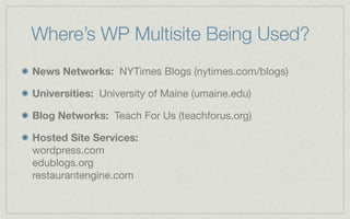 Where’s WP Multisite Being Used?
News Networks: NYTimes Blogs (nytimes.com/blogs)

Universities: University of Maine (umaine.edu)

Blog Networks: Teach For Us (teachforus.org)

Hosted Site Services:
wordpress.com
edublogs.org
restaurantengine.com
 