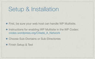 Setup & Installation

First, be sure your web host can handle WP Multisite.

Instructions for enabling WP Multisite in the WP Codex:
codex.wordpress.org/Create_A_Network

Choose Sub-Domains or Sub-Directories

Finish Setup & Test
 