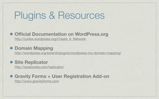 Plugins & Resources
Ofﬁcial Documentation on WordPress.org
http://codex.wordpress.org/Create_A_Network

Domain Mapping
http://wordpress.org/extend/plugins/wordpress-mu-domain-mapping/

Site Replicator
http://wpebooks.com/replicator/

Gravity Forms + User Registration Add-on
http://www.gravityforms.com
 