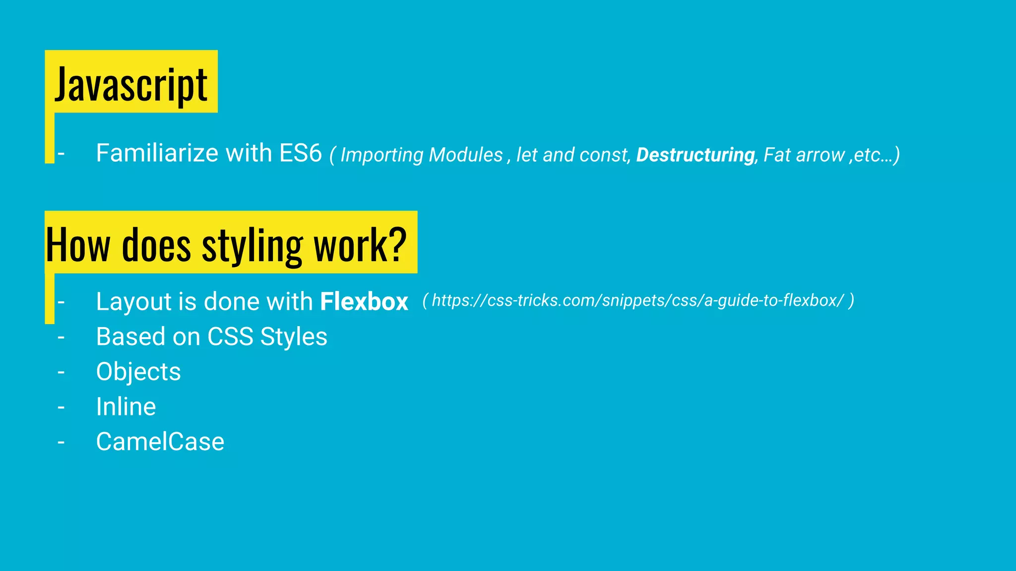 Javascript
- Familiarize with ES6 ( Importing Modules , let and const, Destructuring, Fat arrow ,etc…)
How does styling work?
- Layout is done with Flexbox
- Based on CSS Styles
- Objects
- Inline
- CamelCase
( https://css-tricks.com/snippets/css/a-guide-to-flexbox/ )
 