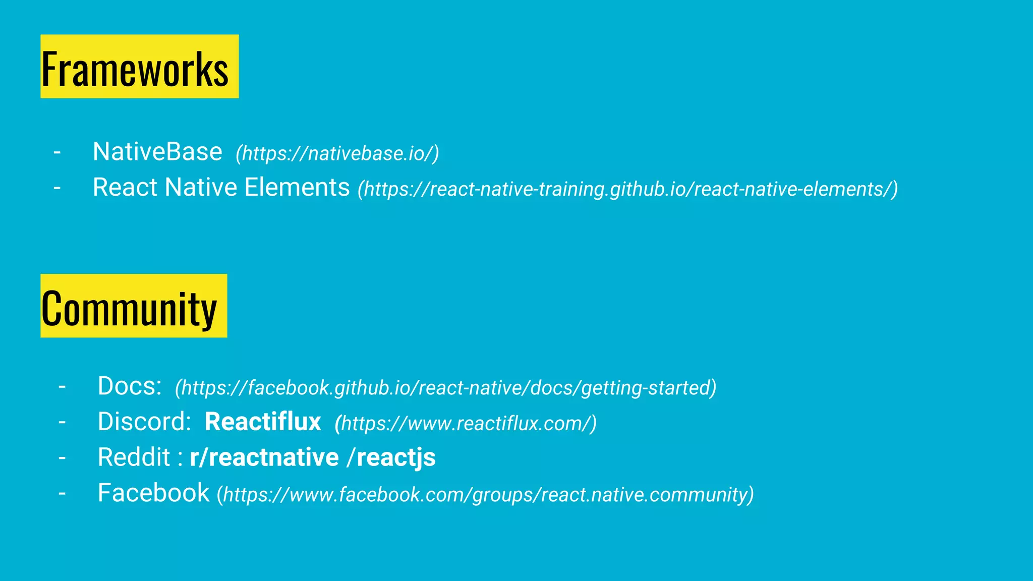 Community
- Docs: (https://facebook.github.io/react-native/docs/getting-started)
- Discord: Reactiflux (https://www.reactiflux.com/)
- Reddit : r/reactnative /reactjs
- Facebook (https://www.facebook.com/groups/react.native.community)
Frameworks
- NativeBase (https://nativebase.io/)
- React Native Elements (https://react-native-training.github.io/react-native-elements/)
 