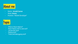 About me
- Name : Arnold Camas
- Work: Howsy
- Position: “Mobile Developer”
Topic
- What is React Native?
- React Native API & web stuff
- Javascript stuff
- Styling stuff
- Tools and debugging stuff
 