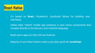 React Native
- It’s based on React, Facebook’s JavaScript library for building user
interfaces.
- Unlike other “hybrid” mobile app solutions, it uses native components that
compile directly to the device’s own machine language.
- Build native apps for both iOS and Android
- Majority of your React Native code is just plain good ole JavaScript.
 