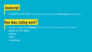 Javascript
- Familiarize with ES6 ( Importing Modules , let and const, Destructuring, Fat arrow ,etc…)
How does styling work?
- Layout is done with Flexbox
- Based on CSS Styles
- Objects
- Inline
- CamelCase
( https://css-tricks.com/snippets/css/a-guide-to-flexbox/ )
 