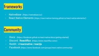 Community
- Docs: (https://facebook.github.io/react-native/docs/getting-started)
- Discord: Reactiflux (https://www.reactiflux.com/)
- Reddit : r/reactnative /reactjs
- Facebook (https://www.facebook.com/groups/react.native.community)
Frameworks
- NativeBase (https://nativebase.io/)
- React Native Elements (https://react-native-training.github.io/react-native-elements/)
 